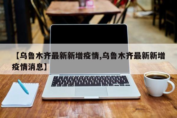【乌鲁木齐最新新增疫情,乌鲁木齐最新新增疫情消息】