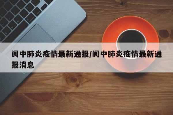 阆中肺炎疫情最新通报/阆中肺炎疫情最新通报消息