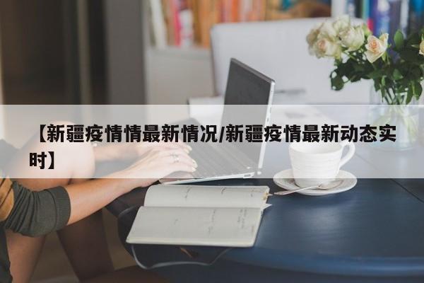 【新疆疫情情最新情况/新疆疫情最新动态实时】