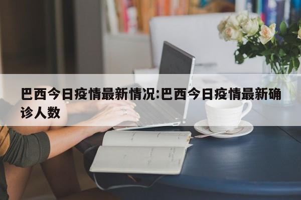 巴西今日疫情最新情况:巴西今日疫情最新确诊人数