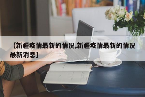 【新疆疫情最新的情况,新疆疫情最新的情况最新消息】