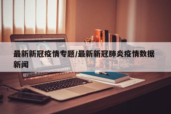 最新新冠疫情专题/最新新冠肺炎疫情数据 新闻