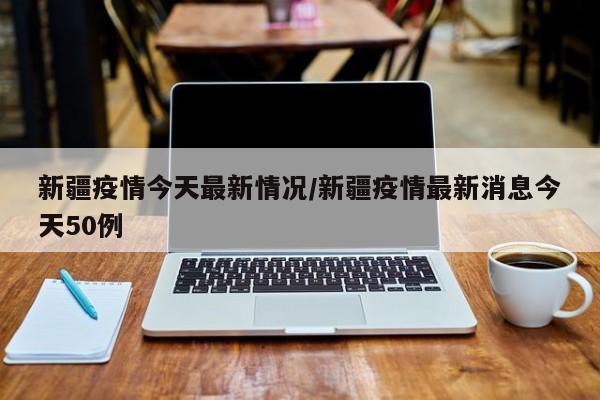 新疆疫情今天最新情况/新疆疫情最新消息今天50例