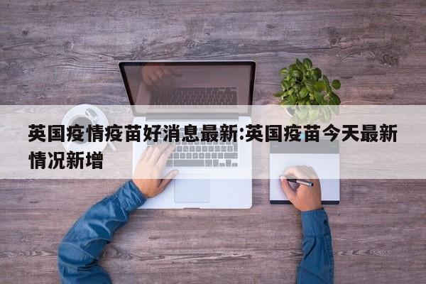 英国疫情疫苗好消息最新:英国疫苗今天最新情况新增
