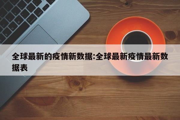 全球最新的疫情新数据:全球最新疫情最新数据表