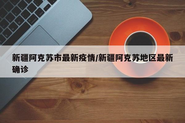 新疆阿克苏市最新疫情/新疆阿克苏地区最新确诊