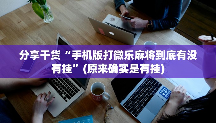 分享干货“手机版打微乐麻将到底有没有挂”(原来确实是有挂)