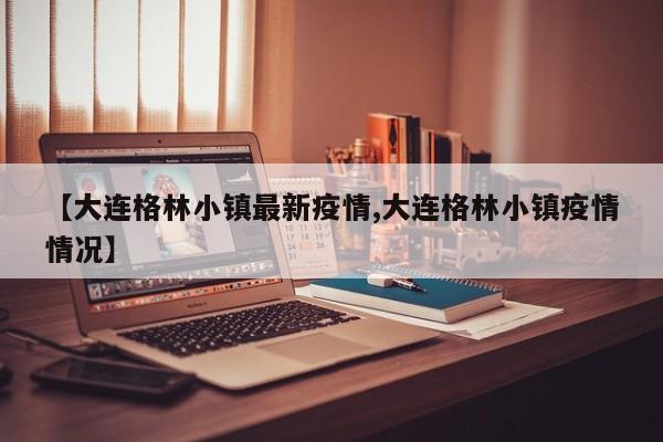 【大连格林小镇最新疫情,大连格林小镇疫情情况】