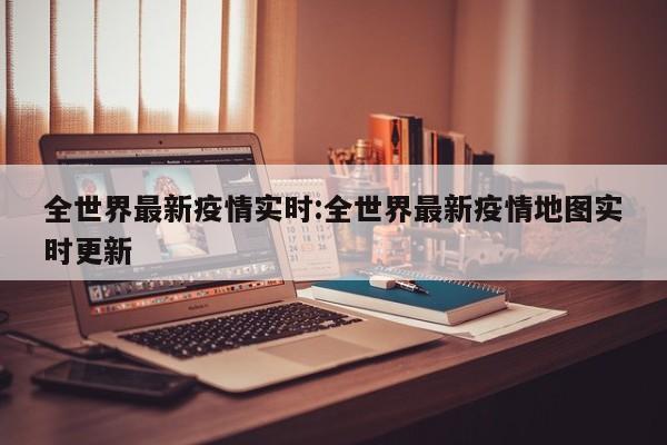 全世界最新疫情实时:全世界最新疫情地图实时更新