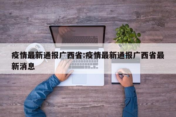 疫情最新通报广西省:疫情最新通报广西省最新消息