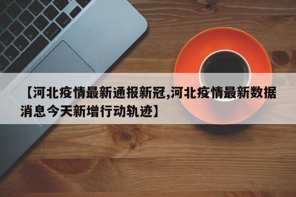 【河北疫情最新通报新冠,河北疫情最新数据消息今天新增行动轨迹】