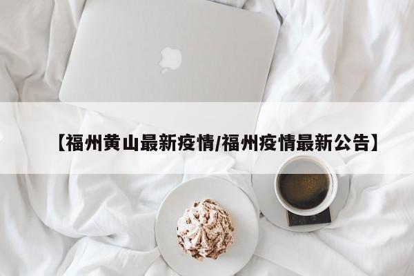 【福州黄山最新疫情/福州疫情最新公告】