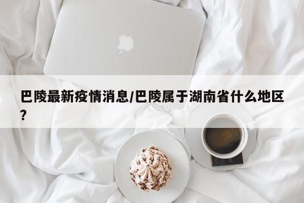 巴陵最新疫情消息/巴陵属于湖南省什么地区?