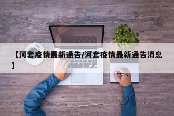 【河套疫情最新通告/河套疫情最新通告消息】