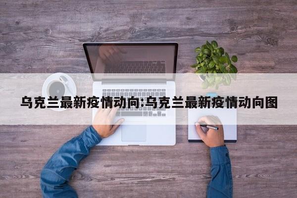 乌克兰最新疫情动向:乌克兰最新疫情动向图