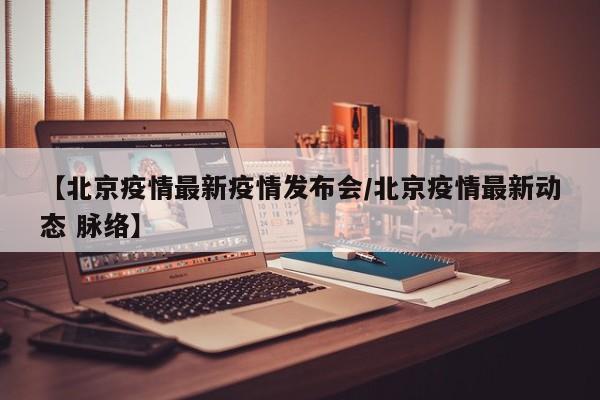 【北京疫情最新疫情发布会/北京疫情最新动态 脉络】