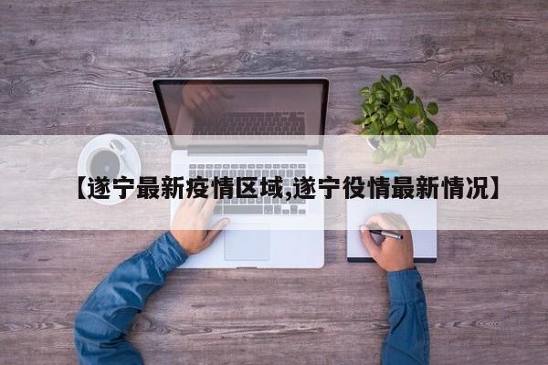 【遂宁最新疫情区域,遂宁役情最新情况】