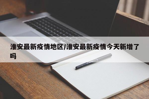 淮安最新疫情地区/淮安最新疫情今天新增了吗
