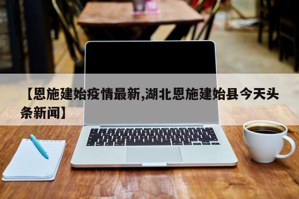 【恩施建始疫情最新,湖北恩施建始县今天头条新闻】