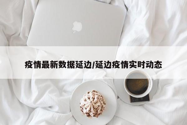 疫情最新数据延边/延边疫情实时动态