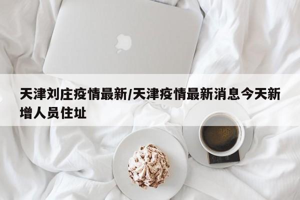 天津刘庄疫情最新/天津疫情最新消息今天新增人员住址