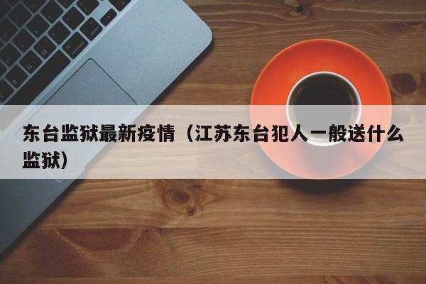东台监狱最新疫情（江苏东台犯人一般送什么监狱）