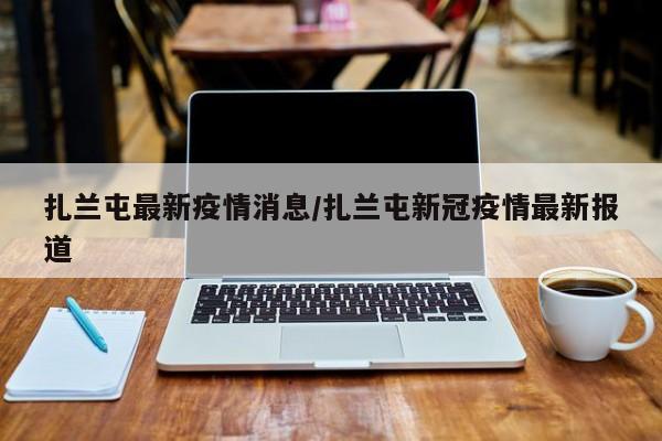 扎兰屯最新疫情消息/扎兰屯新冠疫情最新报道
