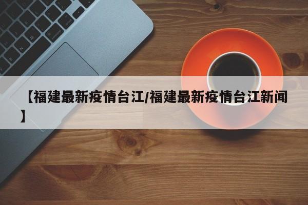 【福建最新疫情台江/福建最新疫情台江新闻】