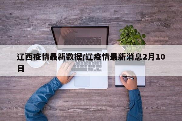 辽西疫情最新数据/辽疫情最新消息2月10日
