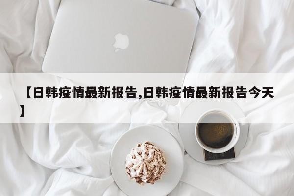 【日韩疫情最新报告,日韩疫情最新报告今天】